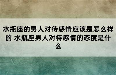 水瓶座的男人对待感情应该是怎么样的 水瓶座男人对待感情的态度是什么